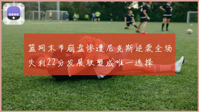 篮网末节崩盘惨遭尼克斯逆袭全场失利22分发展联盟成唯一选择