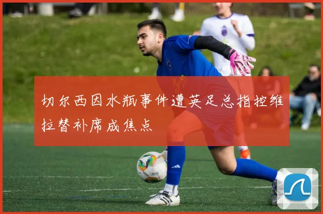 切尔西因水瓶事件遭英足总指控维拉替补席成焦点