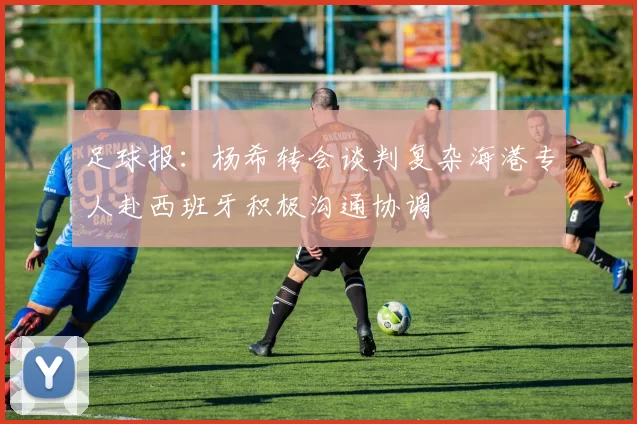 足球报：杨希转会谈判复杂海港专人赴西班牙积极沟通协调