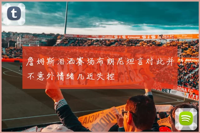詹姆斯泪洒赛场布朗尼坦言对此并不意外情绪几近失控