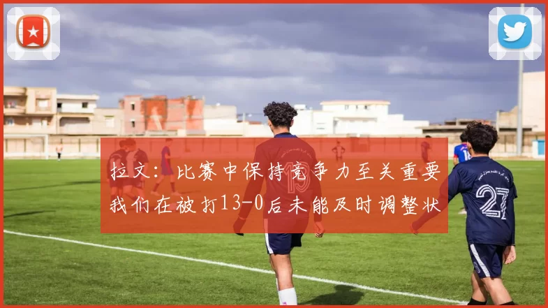 拉文：比赛中保持竞争力至关重要我们在被打13-0后未能及时调整状态