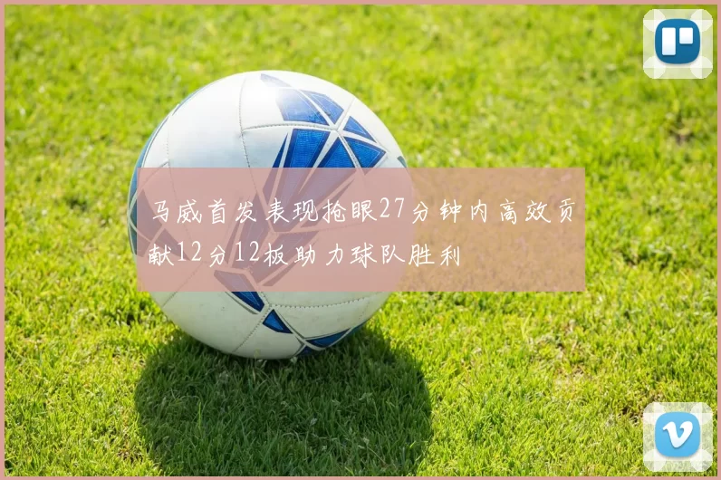 马威首发表现抢眼27分钟内高效贡献12分12板助力球队胜利