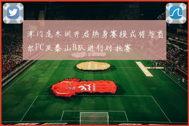 津门虎冬训开启热身赛模式将与首尔FC及泰山B队进行对抗赛