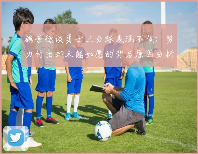 施奈德谈勇士三分球表现不佳：努力付出却未能如愿的背后原因分析