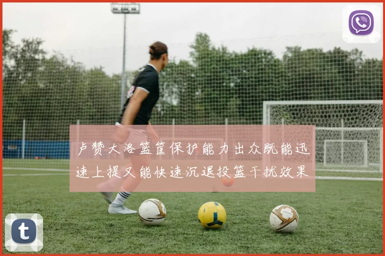 卢赞大洛篮筐保护能力出众既能迅速上提又能快速沉退投篮干扰效果显著